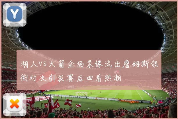 湖人vs火箭全场录像流出詹姆斯领衔对决引发赛后回看热潮