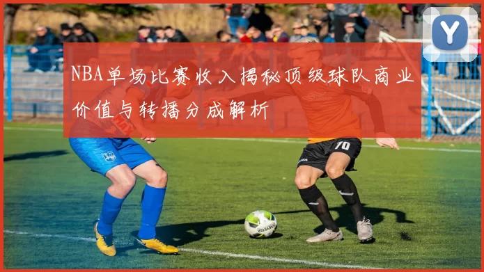 NBA单场比赛收入揭秘顶级球队商业价值与转播分成解析