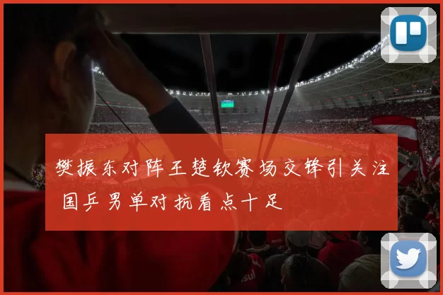樊振东对阵王楚钦赛场交锋引关注 国乒男单对抗看点十足
