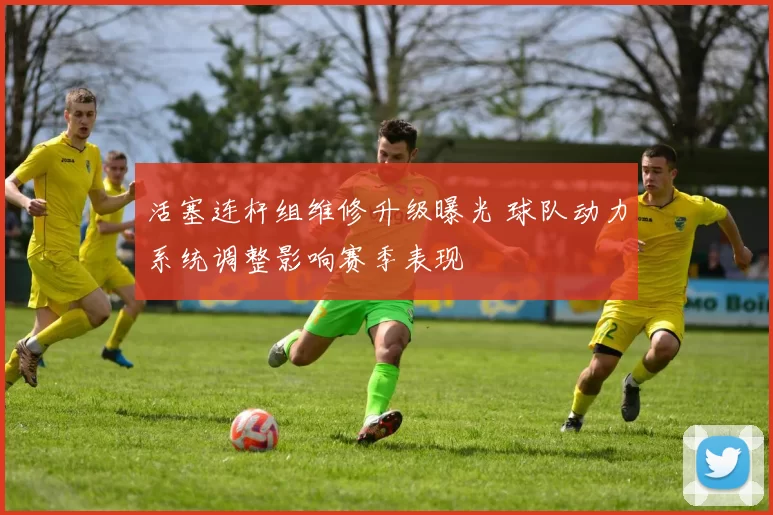 活塞连杆组维修升级曝光 球队动力系统调整影响赛季表现