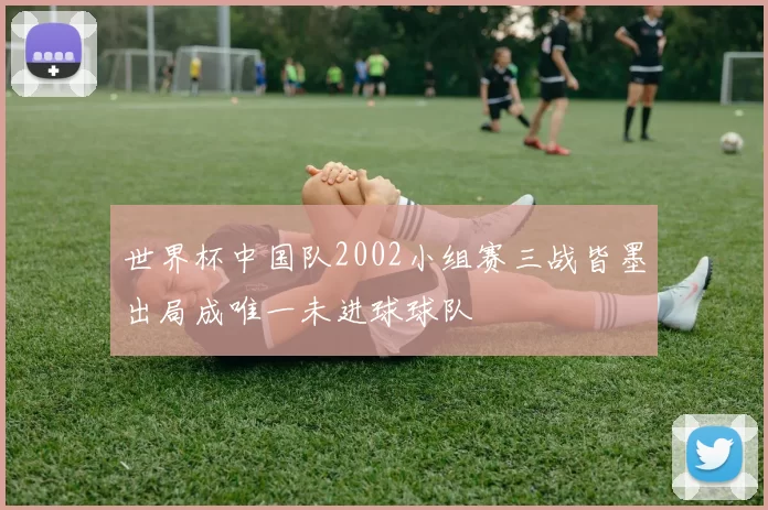 世界杯中国队2002小组赛三战皆墨出局成唯一未进球球队