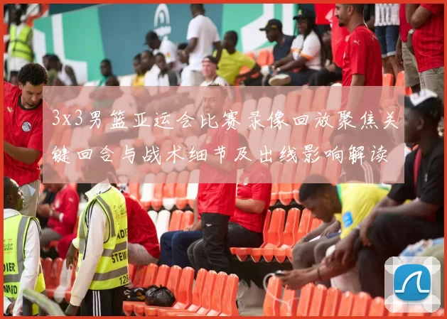 3x3男篮亚运会比赛录像回放聚焦关键回合与战术细节及出线影响解读