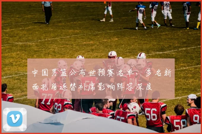 中国男篮公布世预赛名单，多名新面孔角逐替补席影响阵容深度