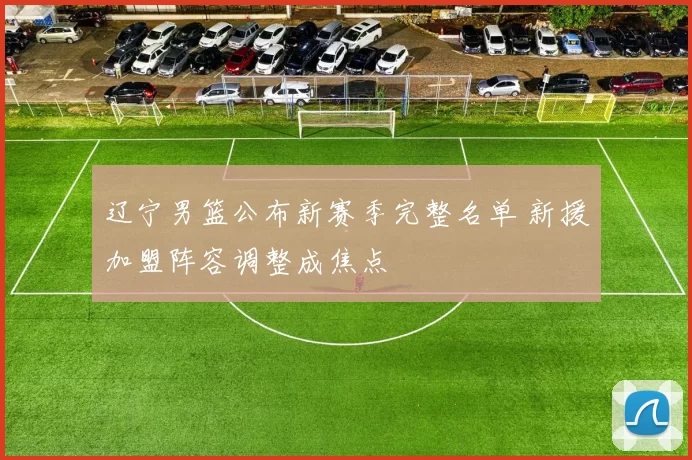 辽宁男篮公布新赛季完整名单 新援加盟阵容调整成焦点