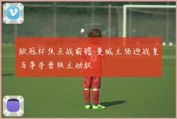 欧冠杯焦点战前瞻 曼城主场迎战皇马争夺晋级主动权