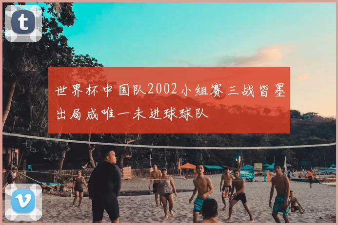 世界杯中国队2002小组赛三战皆墨出局成唯一未进球球队