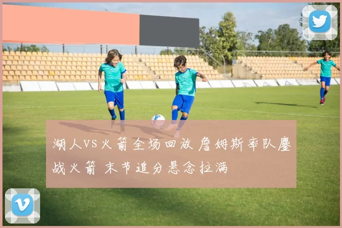 湖人vs火箭全场回放 詹姆斯率队鏖战火箭 末节追分悬念拉满