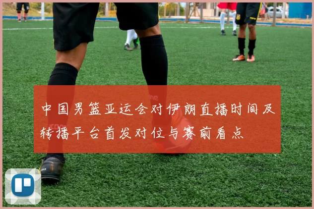 中国男篮亚运会对伊朗直播时间及转播平台首发对位与赛前看点
