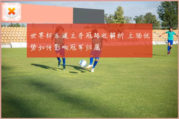 世界杯东道主夺冠路径解析 主场优势如何影响冠军归属
