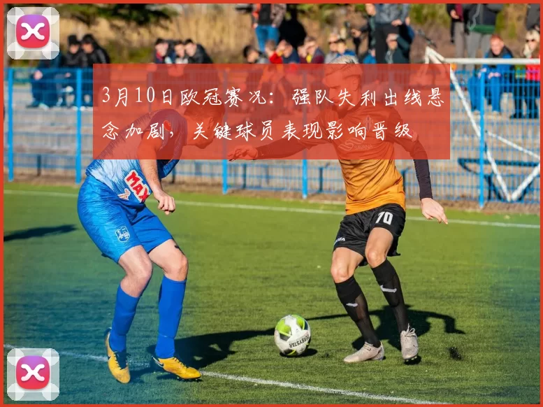 3月10日欧冠赛况：强队失利出线悬念加剧，关键球员表现影响晋级