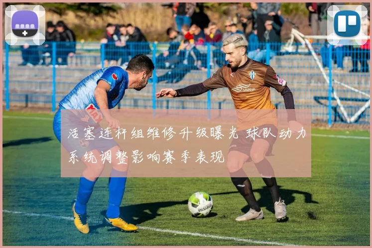 活塞连杆组维修升级曝光 球队动力系统调整影响赛季表现