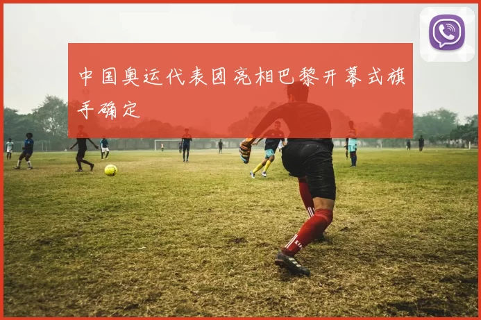 中国奥运代表团亮相巴黎开幕式旗手确定