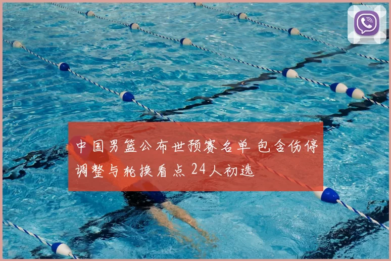 中国男篮公布世预赛名单 包含伤停调整与轮换看点 24人初选