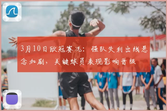 3月10日欧冠赛况：强队失利出线悬念加剧，关键球员表现影响晋级