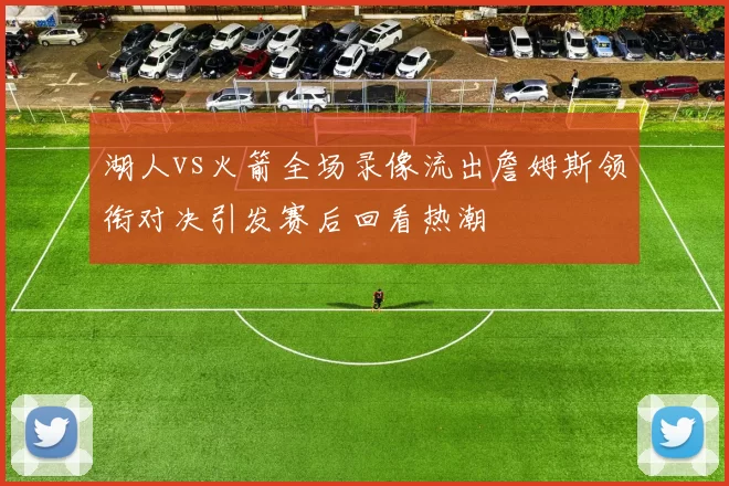 湖人vs火箭全场录像流出詹姆斯领衔对决引发赛后回看热潮