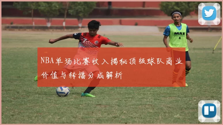 NBA单场比赛收入揭秘顶级球队商业价值与转播分成解析