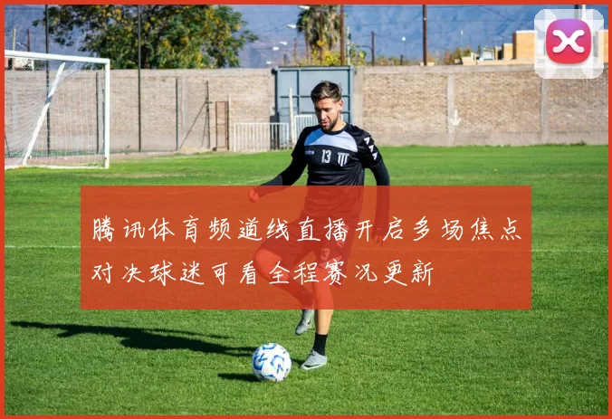 腾讯体育频道线直播开启多场焦点对决球迷可看全程赛况更新