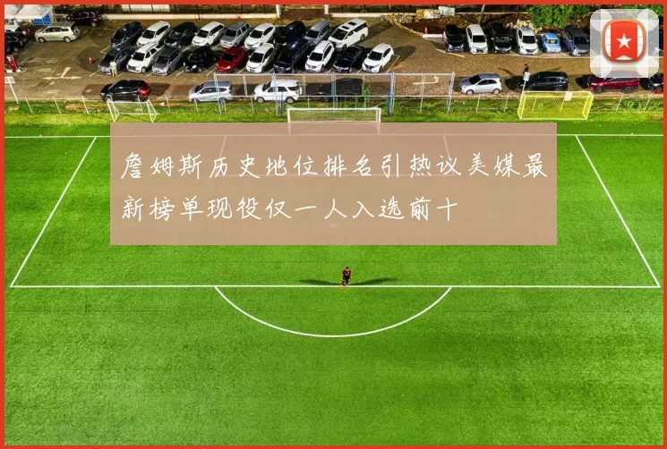 詹姆斯历史地位排名引热议美媒最新榜单现役仅一人入选前十