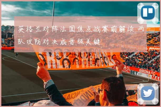 英格兰对阵法国焦点战赛前解读 两队攻防对决成晋级关键