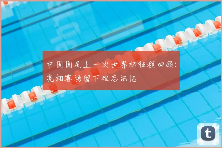 中国国足上一次世界杯征程回顾：亮相赛场留下难忘记忆