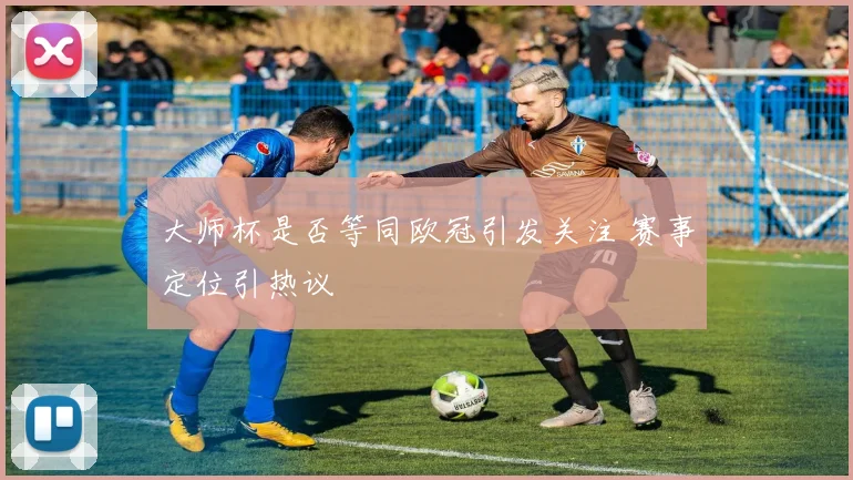 大师杯是否等同欧冠引发关注 赛事定位引热议