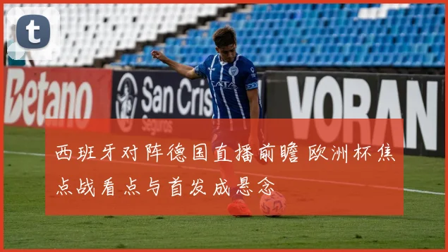 西班牙对阵德国直播前瞻 欧洲杯焦点战看点与首发成悬念