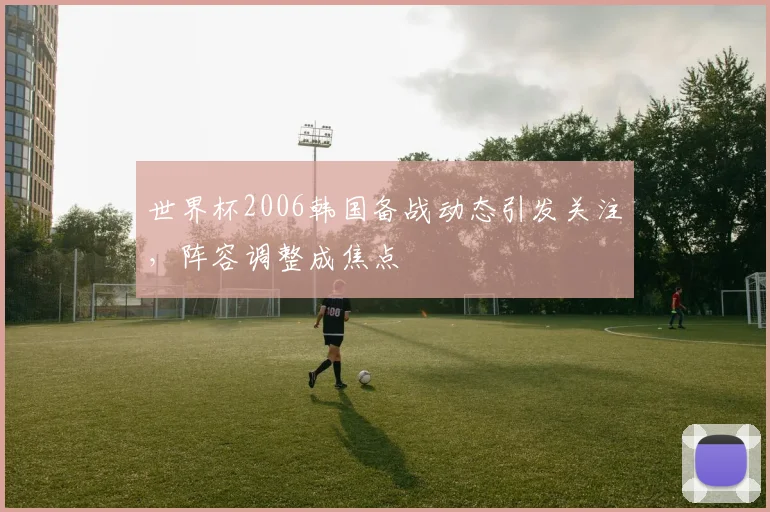 世界杯2006韩国备战动态引发关注，阵容调整成焦点
