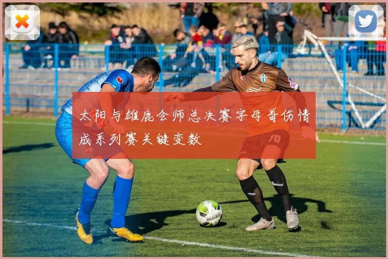 太阳与雄鹿会师总决赛字母哥伤情成系列赛关键变数