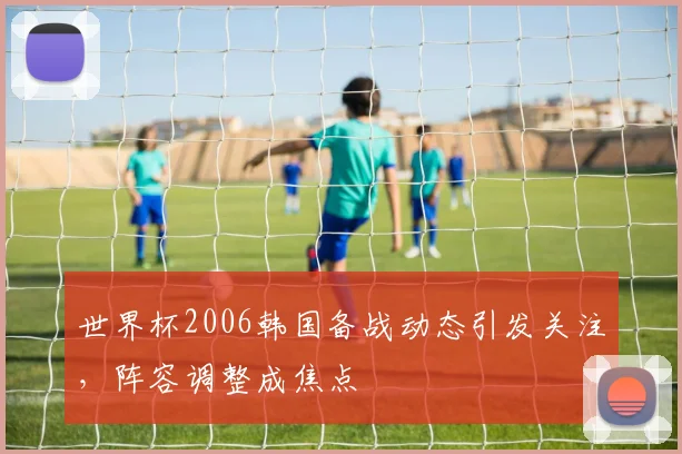 世界杯2006韩国备战动态引发关注，阵容调整成焦点