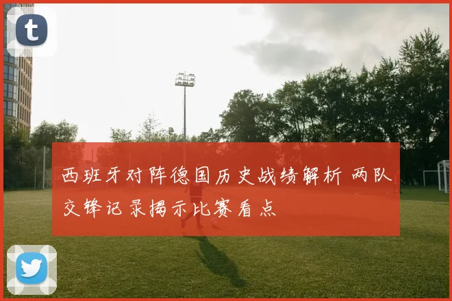西班牙对阵德国历史战绩解析 两队交锋记录揭示比赛看点